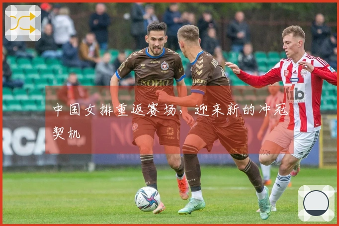 中国女排重返赛场，迎来新的冲冠契机