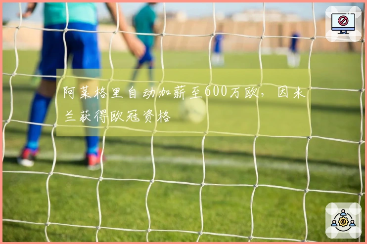 阿莱格里自动加薪至600万欧，因米兰获得欧冠资格