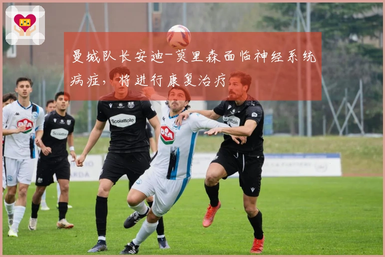 曼城队长安迪-莫里森面临神经系统病症，将进行康复治疗