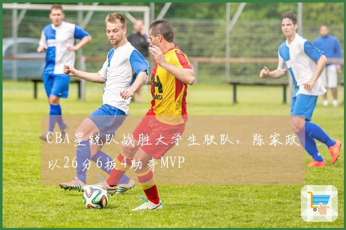 CBA星锐队战胜大学生联队，陈家政以26分6板4助夺MVP