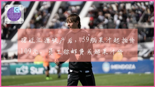 宿迁汇源破产后，59瓶果汁起拍价109元，员工称邮费或超果汁价