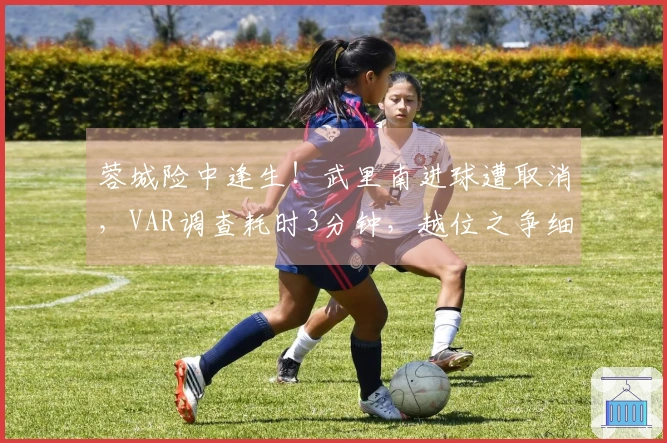 蓉城险中逢生！武里南进球遭取消，VAR调查耗时3分钟，越位之争细微股动