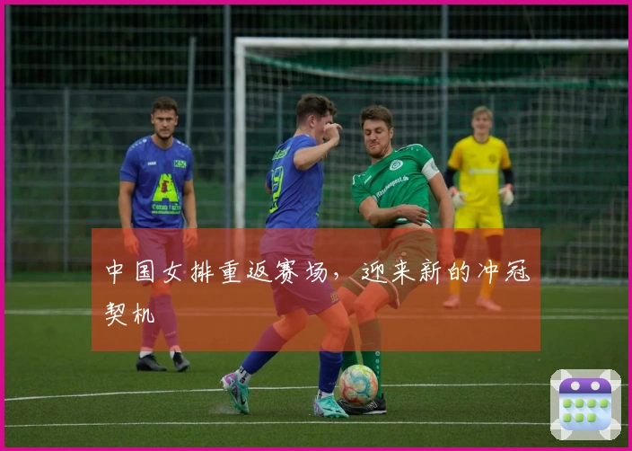 中国女排重返赛场，迎来新的冲冠契机