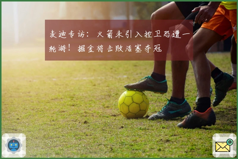 麦迪专访：火箭未引入控卫恐遭一轮游！掘金将击败活塞夺冠