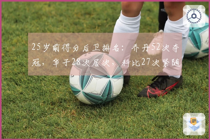 25岁前得分后卫排名：乔丹52次夺冠，华子28次居次，科比27次紧随其后