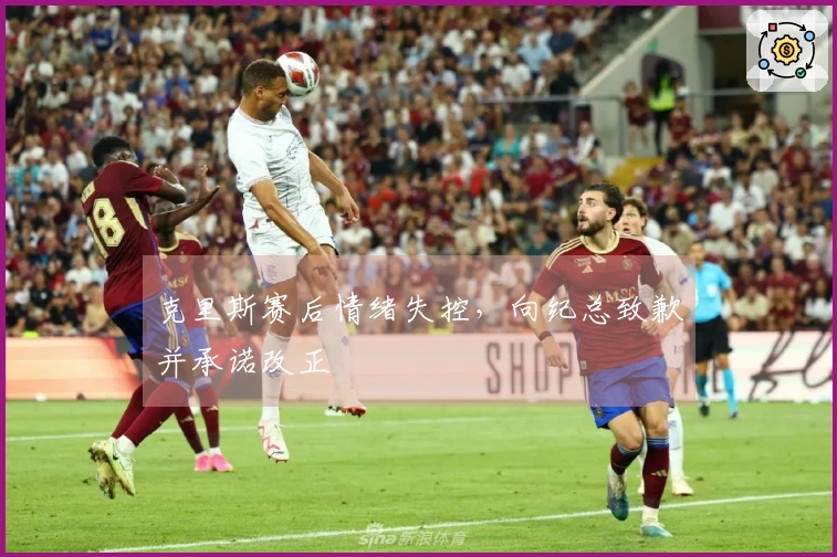 克里斯赛后情绪失控，向纪总致歉并承诺改正