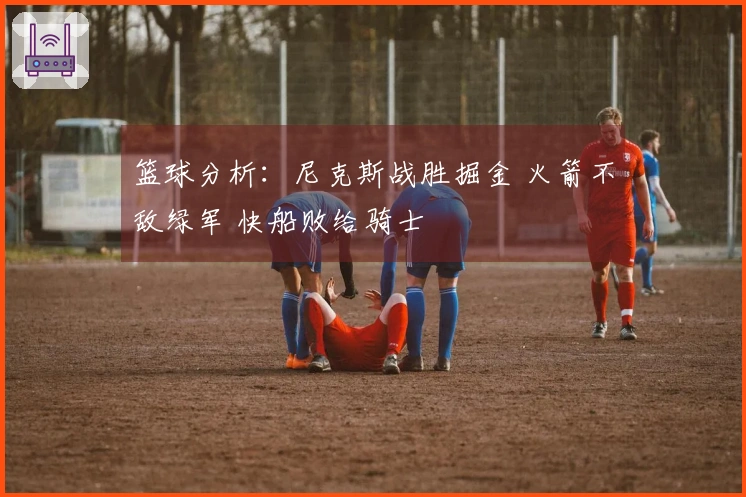篮球分析：尼克斯战胜掘金 火箭不敌绿军 快船败给骑士