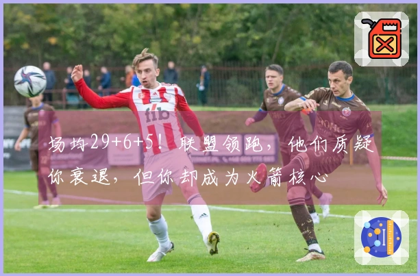 场均29+6+5！联盟领跑，他们质疑你衰退，但你却成为火箭核心