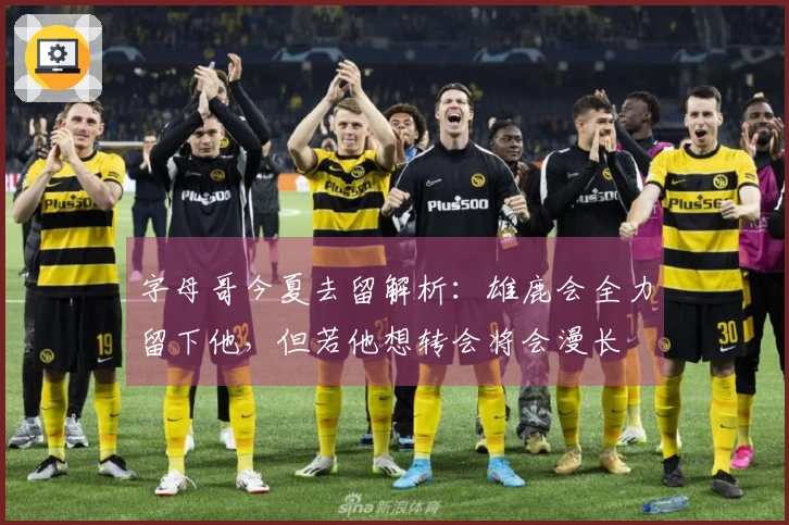 字母哥今夏去留解析：雄鹿会全力留下他，但若他想转会将会漫长