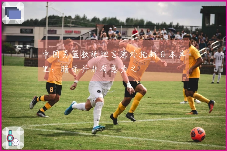 中国男篮教练坦言意外抢断日本库里，暗示并非有意为之