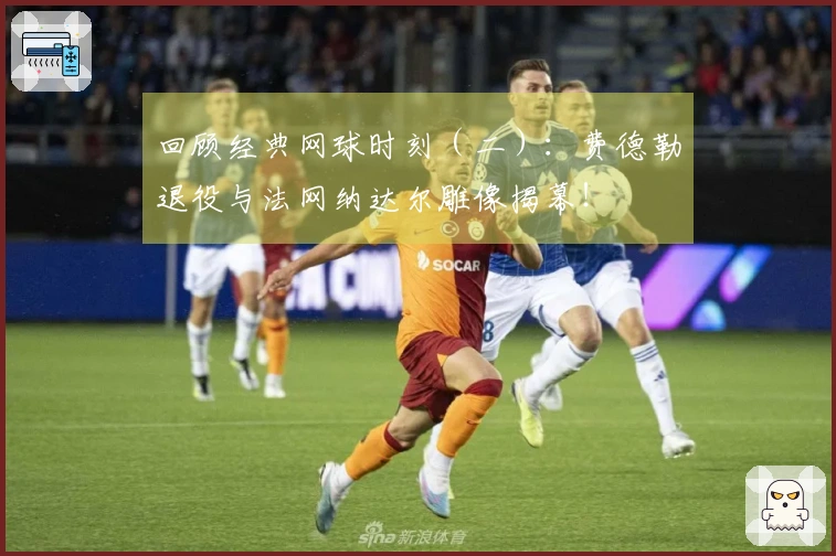 回顾经典网球时刻（二）：费德勒退役与法网纳达尔雕像揭幕！