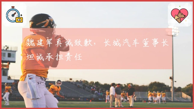 魏建军真诚致歉，长城汽车董事长坦诚承担责任