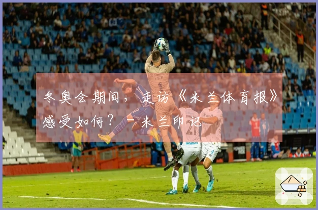冬奥会期间，走访《米兰体育报》感受如何？ - 米兰印记
