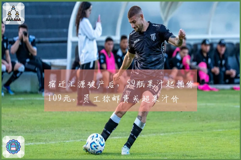 宿迁汇源破产后，59瓶果汁起拍价109元，员工称邮费或超果汁价