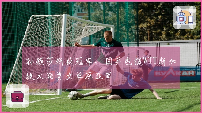 孙颖莎斩获冠军，国乒包揽WTT新加坡大满贯女单冠亚军